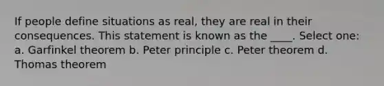 If people define situations as real, they are real in their consequences. This statement is known as the ____. Select one: a. Garfinkel theorem b. Peter principle c. Peter theorem d. Thomas theorem