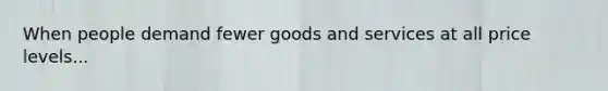 When people demand fewer goods and services at all price levels...