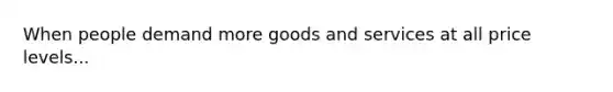 When people demand more goods and services at all price levels...