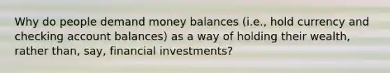 Why do people demand money balances (i.e., hold currency and checking account balances) as a way of holding their wealth, rather than, say, financial investments?