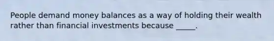 People demand money balances as a way of holding their wealth rather than financial investments because _____.