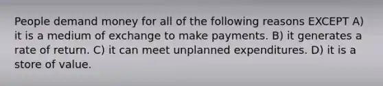 People demand money for all of the following reasons EXCEPT A) it is a medium of exchange to make payments. B) it generates a rate of return. C) it can meet unplanned expenditures. D) it is a store of value.