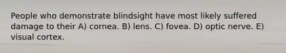 People who demonstrate blindsight have most likely suffered damage to their A) cornea. B) lens. C) fovea. D) optic nerve. E) visual cortex.