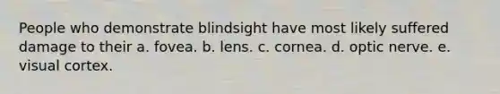 People who demonstrate blindsight have most likely suffered damage to their a. fovea. b. lens. c. cornea. d. optic nerve. e. visual cortex.