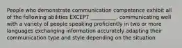 People who demonstrate communication competence exhibit all of the following abilities EXCEPT __________. communicating well with a variety of people speaking proficiently in two or more languages exchanging information accurately adapting their communication type and style depending on the situation