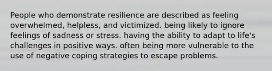 People who demonstrate resilience are described as feeling overwhelmed, helpless, and victimized. being likely to ignore feelings of sadness or stress. having the ability to adapt to life's challenges in positive ways. often being more vulnerable to the use of negative coping strategies to escape problems.