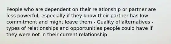 People who are dependent on their relationship or partner are less powerful, especially if they know their partner has low commitment and might leave them - Quality of alternatives - types of relationships and opportunities people could have if they were not in their current relationship