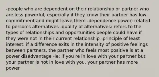 -people who are dependent on their relationship or partner who are less powerful, especially if they know their partner has low commitment and might leave them -dependence power: related to person's alternatives -quality of alternatives: refers to the types of relationships and opportunities people could have if they were not in their current relationship -principle of least interest: if a difference exits in the intensity of positive feelings between partners, the partner who feels most positive is at a power disadvantage -ie: if you re in love with your partner but your partner is not in love with you, your partner has more power