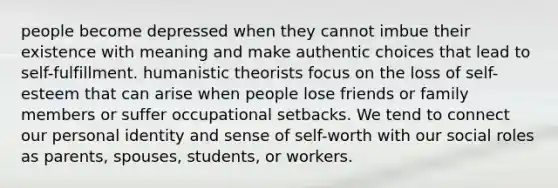 people become depressed when they cannot imbue their existence with meaning and make authentic choices that lead to self-fulfillment. humanistic theorists focus on the loss of self-esteem that can arise when people lose friends or family members or suffer occupational setbacks. We tend to connect our personal identity and sense of self-worth with our social roles as parents, spouses, students, or workers.