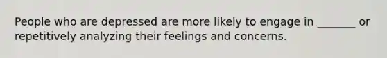 People who are depressed are more likely to engage in _______ or repetitively analyzing their feelings and concerns.