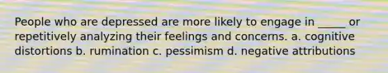 People who are depressed are more likely to engage in _____ or repetitively analyzing their feelings and concerns. a. cognitive distortions b. rumination c. pessimism d. negative attributions