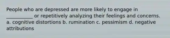 People who are depressed are more likely to engage in ___________ or repetitively analyzing their feelings and concerns. a. cognitive distortions b. rumination c. pessimism d. negative attributions