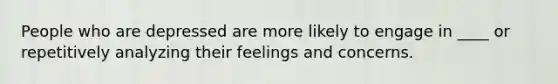 People who are depressed are more likely to engage in ____ or repetitively analyzing their feelings and concerns.