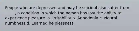 People who are depressed and may be suicidal also suffer from _____, a condition in which the person has lost the ability to experience pleasure. a. Irritability b. Anhedonia c. Neural numbness d. Learned helplessness