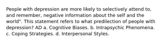 People with depression are more likely to selectively attend to, and remember, negative information about the self and the world". This statement refers to what predilection of people with depression? AD a. Cognitive Biases. b. Intrapsychic Phenomena. c. Coping Strategies. d. Interpersonal Styles.