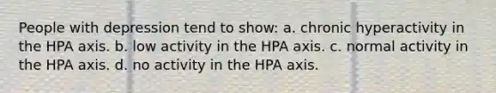 People with depression tend to show: a. chronic hyperactivity in the HPA axis. b. low activity in the HPA axis. c. normal activity in the HPA axis. d. no activity in the HPA axis.