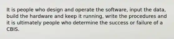 It is people who design and operate the software, input the data, build the hardware and keep it running, write the procedures and it is ultimately people who determine the success or failure of a CBIS.