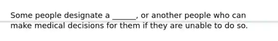 Some people designate a ______, or another people who can make medical decisions for them if they are unable to do so.