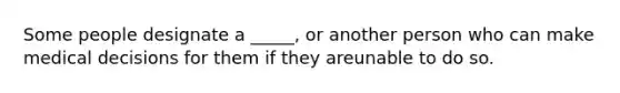 Some people designate a _____, or another person who can make medical decisions for them if they areunable to do so.