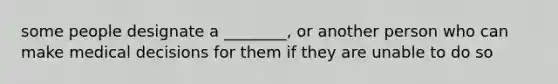 some people designate a ________, or another person who can make medical decisions for them if they are unable to do so