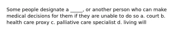 Some people designate a _____, or another person who can make medical decisions for them if they are unable to do so a. court b. health care proxy c. palliative care specialist d. living will