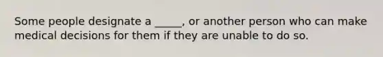 Some people designate a _____, or another person who can make medical decisions for them if they are unable to do so.