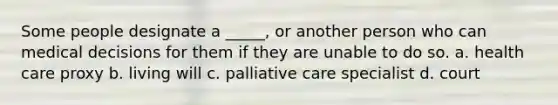 Some people designate a _____, or another person who can medical decisions for them if they are unable to do so. a. health care proxy b. living will c. palliative care specialist d. court