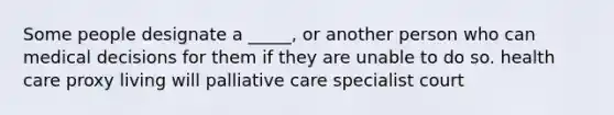 Some people designate a _____, or another person who can medical decisions for them if they are unable to do so. health care proxy living will palliative care specialist court