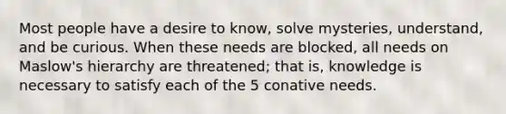 Most people have a desire to know, solve mysteries, understand, and be curious. When these needs are blocked, all needs on Maslow's hierarchy are threatened; that is, knowledge is necessary to satisfy each of the 5 conative needs.