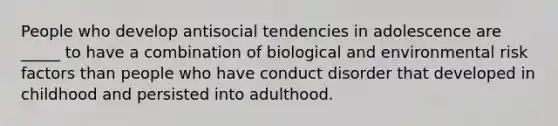 People who develop antisocial tendencies in adolescence are _____ to have a combination of biological and environmental risk factors than people who have conduct disorder that developed in childhood and persisted into adulthood.