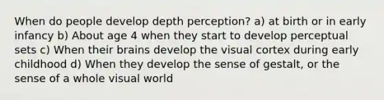 When do people develop depth perception? a) at birth or in early infancy b) About age 4 when they start to develop perceptual sets c) When their brains develop the visual cortex during early childhood d) When they develop the sense of gestalt, or the sense of a whole visual world