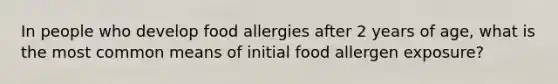 In people who develop food allergies after 2 years of age, what is the most common means of initial food allergen exposure?