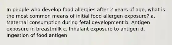 In people who develop food allergies after 2 years of age, what is the most common means of initial food allergen exposure? a. Maternal consumption during fetal development b. Antigen exposure in breastmilk c. Inhalant exposure to antigen d. Ingestion of food antigen