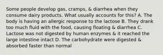 Some people develop gas, cramps, & diarrhea when they consume dairy products. What usually accounts for this? A. The body is having an allergic response to the lactose B. They drank too much fluid with the food, causing floating & diarrhea C. Lactose was not digested by human enzymes & it reached the large intestine intact D. The carbohydrate were digested & absorbed faster than normal