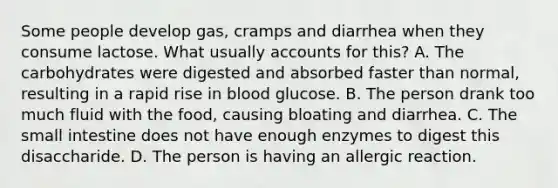 Some people develop gas, cramps and diarrhea when they consume lactose. What usually accounts for this? A. The carbohydrates were digested and absorbed faster than normal, resulting in a rapid rise in blood glucose. B. The person drank too much fluid with the food, causing bloating and diarrhea. C. The small intestine does not have enough enzymes to digest this disaccharide. D. The person is having an allergic reaction.