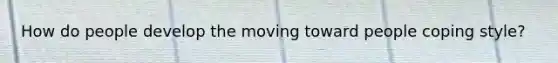 How do people develop the moving toward people coping style?