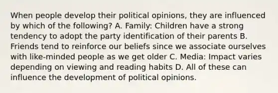 When people develop their political opinions, they are influenced by which of the following? A. Family: Children have a strong tendency to adopt the party identification of their parents B. Friends tend to reinforce our beliefs since we associate ourselves with like-minded people as we get older C. Media: Impact varies depending on viewing and reading habits D. All of these can influence the development of political opinions.