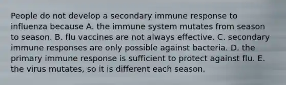 People do not develop a secondary immune response to influenza because A. the immune system mutates from season to season. B. flu vaccines are not always effective. C. secondary immune responses are only possible against bacteria. D. the primary immune response is sufficient to protect against flu. E. the virus mutates, so it is different each season.