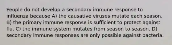 People do not develop a secondary immune response to influenza because A) the causative viruses mutate each season. B) the primary immune response is sufficient to protect against flu. C) the immune system mutates from season to season. D) secondary immune responses are only possible against bacteria.