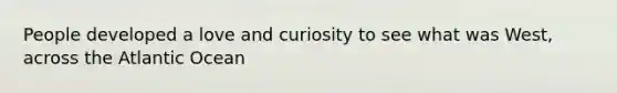 People developed a love and curiosity to see what was West, across the Atlantic Ocean