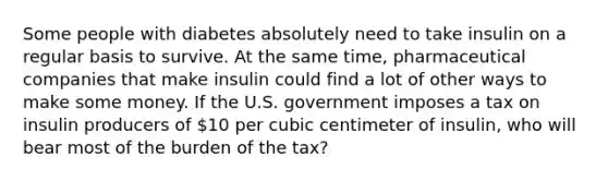 Some people with diabetes absolutely need to take insulin on a regular basis to survive. At the same time, pharmaceutical companies that make insulin could find a lot of other ways to make some money. If the U.S. government imposes a tax on insulin producers of 10 per cubic centimeter of insulin, who will bear most of the burden of the tax?