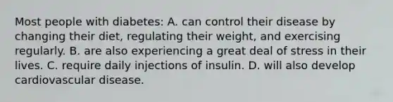 Most people with diabetes: A. can control their disease by changing their diet, regulating their weight, and exercising regularly. B. are also experiencing a great deal of stress in their lives. C. require daily injections of insulin. D. will also develop cardiovascular disease.