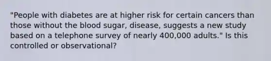 "People with diabetes are at higher risk for certain cancers than those without the blood sugar, disease, suggests a new study based on a telephone survey of nearly 400,000 adults." Is this controlled or observational?