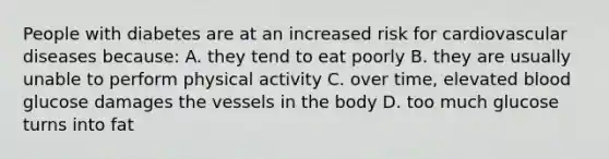 People with diabetes are at an increased risk for cardiovascular diseases because: A. they tend to eat poorly B. they are usually unable to perform physical activity C. over time, elevated blood glucose damages the vessels in the body D. too much glucose turns into fat