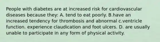 ​People with diabetes are at increased risk for cardiovascular diseases because they: A. ​tend to eat poorly. B.​have an increased tendency for thrombosis and abnormal c.ventricle function. ​experience claudication and foot ulcers. D. ​are usually unable to participate in any form of physical activity.