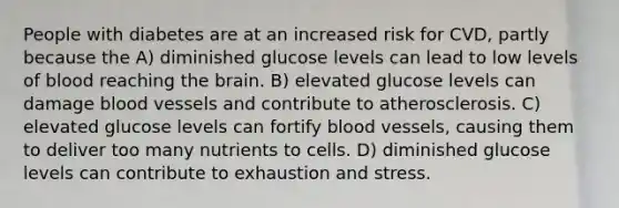 People with diabetes are at an increased risk for CVD, partly because the A) diminished glucose levels can lead to low levels of blood reaching the brain. B) elevated glucose levels can damage blood vessels and contribute to atherosclerosis. C) elevated glucose levels can fortify blood vessels, causing them to deliver too many nutrients to cells. D) diminished glucose levels can contribute to exhaustion and stress.