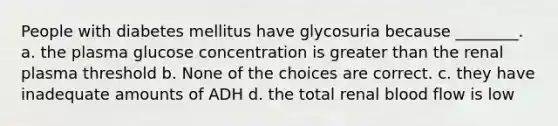 People with diabetes mellitus have glycosuria because ________. a. the plasma glucose concentration is greater than the renal plasma threshold b. None of the choices are correct. c. they have inadequate amounts of ADH d. the total renal blood flow is low