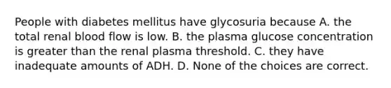 People with diabetes mellitus have glycosuria because A. the total renal blood flow is low. B. the plasma glucose concentration is <a href='https://www.questionai.com/knowledge/ktgHnBD4o3-greater-than' class='anchor-knowledge'>greater than</a> the renal plasma threshold. C. they have inadequate amounts of ADH. D. None of the choices are correct.