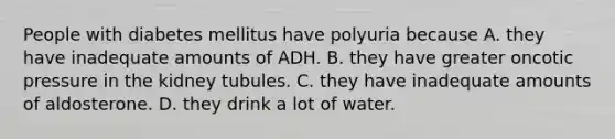 People with diabetes mellitus have polyuria because A. they have inadequate amounts of ADH. B. they have greater oncotic pressure in the kidney tubules. C. they have inadequate amounts of aldosterone. D. they drink a lot of water.