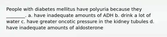 People with diabetes mellitus have polyuria because they ________. a. have inadequate amounts of ADH b. drink a lot of water c. have greater oncotic pressure in the kidney tubules d. have inadequate amounts of aldosterone